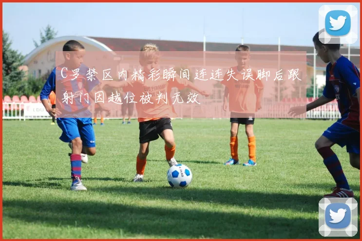 C罗禁区内精彩瞬间连连失误脚后跟射门因越位被判无效