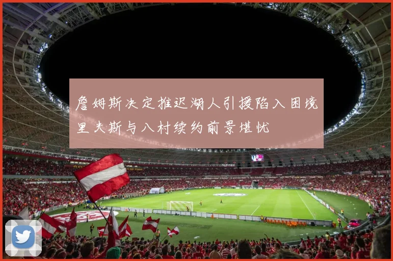 詹姆斯决定推迟湖人引援陷入困境里夫斯与八村续约前景堪忧